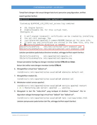 WWW.IPUTUHARIYADI.NET 19
IT NETWORKING SUPPORT - LKS NTB 2017
Tampil baris dengan nilai sesuai dengan kata kunci pencarian yang digunakan, terlihat
seperti gambar berikut:
Lakukan perubahan pada kedua directive tersebut, sehingga terlihat seperti berikut:
Simpan perubahan konfigurasi dengan menekan tombol CTRL+O dan Enter.
Keluar dari editor nano dengan menekan tombol CTRL+X.
6. Mengaktifkan virtual host “default-ssl”.
7. Mengaktifkan module SSL.
8. Melakukan restart service apache2.
9. Mengubah isi dari file “index.html” yang terdapat di direktori “/var/www”. File ini
digunakan sebagai homepage bagi virtual host “default” dan “default-ssl”.
Lakukan penyesuaian pada konten dari file, sehingga terlihat seperti berikut:
 