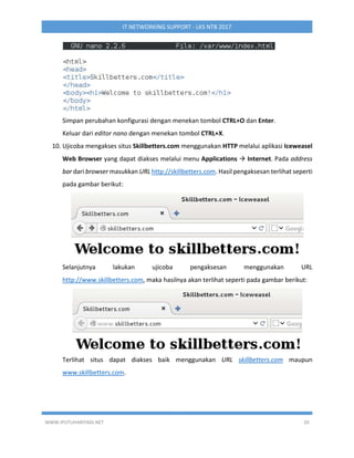 WWW.IPUTUHARIYADI.NET 20
IT NETWORKING SUPPORT - LKS NTB 2017
Simpan perubahan konfigurasi dengan menekan tombol CTRL+O dan Enter.
Keluar dari editor nano dengan menekan tombol CTRL+X.
10. Ujicoba mengakses situs Skillbetters.com menggunakan HTTP melalui aplikasi Iceweasel
Web Browser yang dapat diakses melalui menu Applications  Internet. Pada address
bar dari browser masukkan URL http://skillbetters.com. Hasil pengaksesan terlihat seperti
pada gambar berikut:
Selanjutnya lakukan ujicoba pengaksesan menggunakan URL
http://www.skillbetters.com, maka hasilnya akan terlihat seperti pada gambar berikut:
Terlihat situs dapat diakses baik menggunakan URL skillbetters.com maupun
www.skillbetters.com.
 