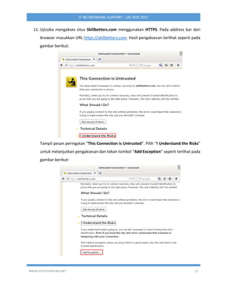 WWW.IPUTUHARIYADI.NET 21
IT NETWORKING SUPPORT - LKS NTB 2017
11. Ujicoba mengakses situs Skillbetters.com menggunakan HTTPS. Pada address bar dari
browser masukkan URL https://skillbetters.com. Hasil pengaksesan terlihat seperti pada
gambar berikut:
Tampil pesan peringatan “This Connection is Untrusted”. Pilih “I Understand the Risks”
untuk melanjutkan pengaksesan dan tekan tombol “Add Exception” seperti terlihat pada
gambar berikut:
 