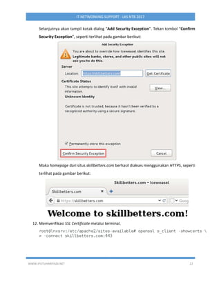 WWW.IPUTUHARIYADI.NET 22
IT NETWORKING SUPPORT - LKS NTB 2017
Selanjutnya akan tampil kotak dialog “Add Security Exception”. Tekan tombol “Confirm
Security Exception”, seperti terlihat pada gambar berikut:
Maka homepage dari situs skillbetters.com berhasil diakses menggunakan HTTPS, seperti
terlihat pada gambar berikut:
12. Memverifikasi SSL Certificate melalui terminal.
 
