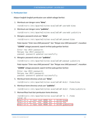 WWW.IPUTUHARIYADI.NET 23
IT NETWORKING SUPPORT - LKS NTB 2017
E. Pembuatan User
Adapun langkah-langkah pembuatan user adalah sebagai berikut:
1. Membuat user dengan nama “bima”.
2. Membuat user dengan nama “yudistira”.
3. Mengatur password untuk user “bima”.
Pada inputan “Enter new UNIX password:” dan “Retype new UNIX password:”, masukkan
“123456” sebagai password, seperti terlihat pada gambar berikut:
4. Mengatur password untuk user “yudistira”.
Pada inputan “Enter new UNIX password:” dan “Retype new UNIX password:”, masukkan
“123456” sebagai password, seperti terlihat pada gambar berikut:
5. Membuat home directory untuk user “bima”.
6. Membuat home directory untuk user “yudistira”.
7. Memverifikasi hasil dari pembuatan home directory.
 