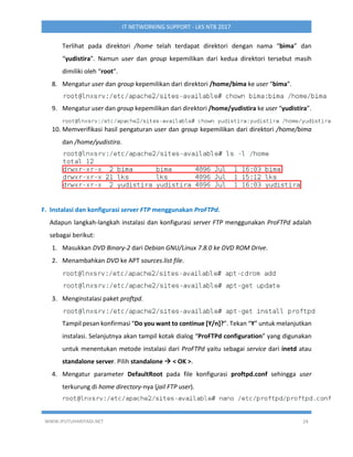 WWW.IPUTUHARIYADI.NET 24
IT NETWORKING SUPPORT - LKS NTB 2017
Terlihat pada direktori /home telah terdapat direktori dengan nama “bima” dan
“yudistira”. Namun user dan group kepemilikan dari kedua direktori tersebut masih
dimiliki oleh “root”.
8. Mengatur user dan group kepemilikan dari direktori /home/bima ke user “bima”.
9. Mengatur user dan group kepemilikan dari direktori /home/yudistira ke user “yudistira”.
10. Memverifikasi hasil pengaturan user dan group kepemilikan dari direktori /home/bima
dan /home/yudistira.
F. Instalasi dan konfigurasi server FTP menggunakan ProFTPd.
Adapun langkah-langkah instalasi dan konfigurasi server FTP menggunakan ProFTPd adalah
sebagai berikut:
1. Masukkan DVD Binary-2 dari Debian GNU/Linux 7.8.0 ke DVD ROM Drive.
2. Menambahkan DVD ke APT sources.list file.
3. Menginstalasi paket proftpd.
Tampil pesan konfirmasi “Do you want to continue [Y/n]?”. Tekan “Y” untuk melanjutkan
instalasi. Selanjutnya akan tampil kotak dialog “ProFTPd configuration” yang digunakan
untuk menentukan metode instalasi dari ProFTPd yaitu sebagai service dari inetd atau
standalone server. Pilih standalone  < OK >.
4. Mengatur parameter DefaultRoot pada file konfigurasi proftpd.conf sehingga user
terkurung di home directory-nya (jail FTP user).
 