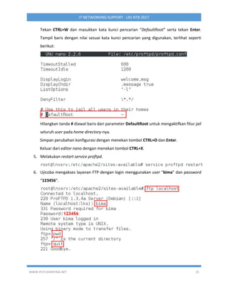 WWW.IPUTUHARIYADI.NET 25
IT NETWORKING SUPPORT - LKS NTB 2017
Tekan CTRL+W dan masukkan kata kunci pencarian “DefaultRoot” serta tekan Enter.
Tampil baris dengan nilai sesuai kata kunci pencarian yang digunakan, terlihat seperti
berikut:
Hilangkan tanda # diawal baris dari parameter DefaultRoot untuk mengaktifkan fitur jail
seluruh user pada home directory-nya.
Simpan perubahan konfigurasi dengan menekan tombol CTRL+O dan Enter.
Keluar dari editor nano dengan menekan tombol CTRL+X.
5. Melakukan restart service proftpd.
6. Ujicoba mengakses layanan FTP dengan login menggunakan user “bima” dan password
“123456”.
 