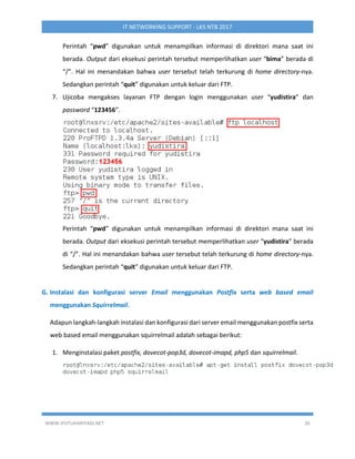 WWW.IPUTUHARIYADI.NET 26
IT NETWORKING SUPPORT - LKS NTB 2017
Perintah “pwd” digunakan untuk menampilkan informasi di direktori mana saat ini
berada. Output dari eksekusi perintah tersebut memperlihatkan user “bima” berada di
“/”. Hal ini menandakan bahwa user tersebut telah terkurung di home directory-nya.
Sedangkan perintah “quit” digunakan untuk keluar dari FTP.
7. Ujicoba mengakses layanan FTP dengan login menggunakan user “yudistira” dan
password “123456”.
Perintah “pwd” digunakan untuk menampilkan informasi di direktori mana saat ini
berada. Output dari eksekusi perintah tersebut memperlihatkan user “yudistira” berada
di “/”. Hal ini menandakan bahwa user tersebut telah terkurung di home directory-nya.
Sedangkan perintah “quit” digunakan untuk keluar dari FTP.
G. Instalasi dan konfigurasi server Email menggunakan Postfix serta web based email
menggunakan Squirrelmail.
Adapun langkah-langkah instalasi dan konfigurasi dari server email menggunakan postfix serta
web based email menggunakan squirrelmail adalah sebagai berikut:
1. Menginstalasi paket postfix, dovecot-pop3d, dovecot-imapd, php5 dan squirrelmail.
 