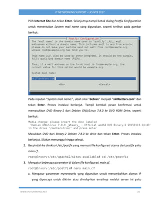 WWW.IPUTUHARIYADI.NET 28
IT NETWORKING SUPPORT - LKS NTB 2017
Pilih Internet Site dan tekan Enter. Selanjutnya tampil kotak dialog Postfix Configuration
untuk menentukan System mail name yang digunakan, seperti terlihat pada gambar
berikut:
Pada inputan “System mail name:”, ubah nilai “debian” menjadi “skillbetters.com” dan
tekan Enter. Proses instalasi berlanjut. Tampil kembali pesan konfirmasi untuk
memasukkan DVD Binary-2 dari Debian GNU/Linux 7.8.0 ke DVD ROM Drive, seperti
berikut:
Masukkan DVD dari Binary-2 Debian 7.8.0 ke drive dan tekan Enter. Proses instalasi
berlanjut. Silakan menunggu hingga selesai.
2. Berpindah ke direktori /etc/postfix yang memuat file konfigurasi utama dari postfix yaitu
main.cf.
3. Mengatur beberapa parameter di dalam file konfigurasi main.cf.
a. Mengatur parameter mynetworks yang digunakan untuk menambahkan alamat IP
yang dipercaya untuk dikirim atau di-relay-kan emailnya melalui server ini yaitu
 