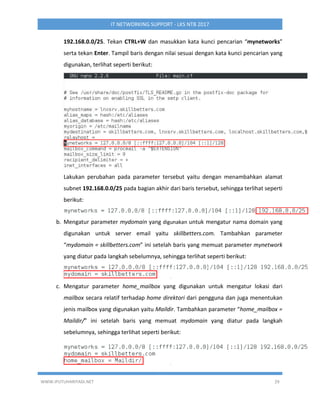 WWW.IPUTUHARIYADI.NET 29
IT NETWORKING SUPPORT - LKS NTB 2017
192.168.0.0/25. Tekan CTRL+W dan masukkan kata kunci pencarian “mynetworks”
serta tekan Enter. Tampil baris dengan nilai sesuai dengan kata kunci pencarian yang
digunakan, terlihat seperti berikut:
Lakukan perubahan pada parameter tersebut yaitu dengan menambahkan alamat
subnet 192.168.0.0/25 pada bagian akhir dari baris tersebut, sehingga terlihat seperti
berikut:
b. Mengatur parameter mydomain yang digunakan untuk mengatur nama domain yang
digunakan untuk server email yaitu skillbetters.com. Tambahkan parameter
“mydomain = skillbetters.com” ini setelah baris yang memuat parameter mynetwork
yang diatur pada langkah sebelumnya, sehingga terlihat seperti berikut:
c. Mengatur parameter home_mailbox yang digunakan untuk mengatur lokasi dari
mailbox secara relatif terhadap home direktori dari pengguna dan juga menentukan
jenis mailbox yang digunakan yaitu Maildir. Tambahkan parameter “home_mailbox =
Maildir/” ini setelah baris yang memuat mydomain yang diatur pada langkah
sebelumnya, sehingga terlihat seperti berikut:
 
