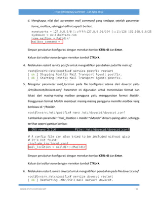 WWW.IPUTUHARIYADI.NET 30
IT NETWORKING SUPPORT - LKS NTB 2017
d. Menghapus nilai dari parameter mail_command yang terdapat setelah parameter
home_mailbox, sehingga terlihat seperti berikut:
Simpan perubahan konfigurasi dengan menekan tombol CTRL+O dan Enter.
Keluar dari editor nano dengan menekan tombol CTRL+X.
4. Melakukan restart service postfix untuk mengaktifkan perubahan pada file main.cf.
5. Mengatur parameter mail_location pada file konfigurasi utama dari dovecot yaitu
/etc/dovecot/dovecot.conf. Parameter ini digunakan untuk menentukan format dan
lokasi dari masing-masing mailbox pengguna yaitu menggunakan format Maildir.
Penggunaan format Maildir membuat masing-masing pengguna memiliki mailbox yang
berlokasi di ~/Maildir.
Tambahkan parameter “mail_location = maildir:~/Maildir” di baris paling akhir, sehingga
terlihat seperti gambar berikut:
Simpan perubahan konfigurasi dengan menekan tombol CTRL+O dan Enter.
Keluar dari editor nano dengan menekan tombol CTRL+X.
6. Melakukan restart service dovecot untuk mengaktifkan perubahan pada file dovecot.conf.
 