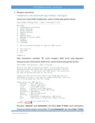 WWW.IPUTUHARIYADI.NET 31
IT NETWORKING SUPPORT - LKS NTB 2017
7. Mengatur squirrelmail.
Tampil menu SquirrelMail Configuration, seperti terlihat pada gambar berikut:
Pada Command>> masukkan “D” untuk mengatur IMAP server yang digunakan.
Selanjutnya akan tampil pilihan IMAP Server, seperti terlihat pada gambar berikut:
Masukkan “dovecot” pada Command>> dan tekan Enter  Enter untuk melanjutkan.
Simpan perubahan dengan memasukkan “S “pada Command>> dan tekan Enter  Enter.
 