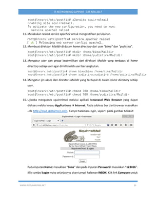 WWW.IPUTUHARIYADI.NET 33
IT NETWORKING SUPPORT - LKS NTB 2017
11. Melakukan reload service apache2 untuk mengaktifkan perubahan.
12. Membuat direktori Maildir di dalam home directory dari user “bima” dan “yudistira”.
13. Mengatur user dan group kepemilikan dari direktori Maildir yang terdapat di home
directory setiap user agar dimiliki oleh user bersangkutan.
14. Mengatur ijin akses dari direktori Maildir yang terdapat di dalam home directory setiap
user.
15. Ujicoba mengakses squirrelmail melalui aplikasi Iceweasel Web Browser yang dapat
diakses melalui menu Applications  Internet. Pada address bar dari browser masukkan
URL http://mail.skillbetters.com. Tampil halaman Login, seperti pada gambar berikut:
Pada inputan Name: masukkan “bima” dan pada inputan Password: masukkan “123456”.
Klik tombol Login maka selanjutnya akan tampil halaman INBOX. Klik link Compose untuk
 
