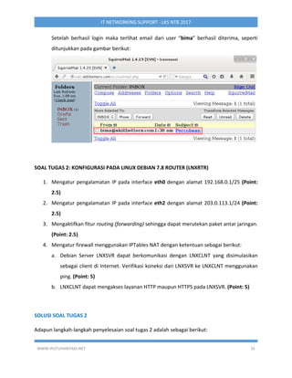 WWW.IPUTUHARIYADI.NET 35
IT NETWORKING SUPPORT - LKS NTB 2017
Setelah berhasil login maka terlihat email dari user “bima” berhasil diterima, seperti
ditunjukkan pada gambar berikut:
SOAL TUGAS 2: KONFIGURASI PADA LINUX DEBIAN 7.8 ROUTER (LNXRTR)
1. Mengatur pengalamatan IP pada interface eth0 dengan alamat 192.168.0.1/25 (Point:
2.5)
2. Mengatur pengalamatan IP pada interface eth2 dengan alamat 203.0.113.1/24 (Point:
2.5)
3. Mengaktifkan fitur routing (forwarding) sehingga dapat merutekan paket antar jaringan.
(Point: 2.5)
4. Mengatur firewall menggunakan IPTables NAT dengan ketentuan sebagai berikut:
a. Debian Server LNXSVR dapat berkomunikasi dengan LNXCLNT yang disimulasikan
sebagai client di Internet. Verifikasi koneksi dari LNXSVR ke LNXCLNT menggunakan
ping. (Point: 5)
b. LNXCLNT dapat mengakses layanan HTTP maupun HTTPS pada LNXSVR. (Point: 5)
SOLUSI SOAL TUGAS 2
Adapun langkah-langkah penyelesaian soal tugas 2 adalah sebagai berikut:
 