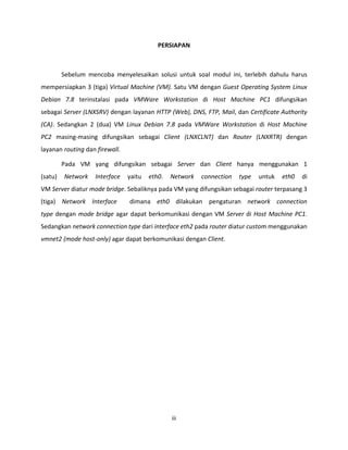 iii
PERSIAPAN
Sebelum mencoba menyelesaikan solusi untuk soal modul ini, terlebih dahulu harus
mempersiapkan 3 (tiga) Virtual Machine (VM). Satu VM dengan Guest Operating System Linux
Debian 7.8 terinstalasi pada VMWare Workstation di Host Machine PC1 difungsikan
sebagai Server (LNXSRV) dengan layanan HTTP (Web), DNS, FTP, Mail, dan Certificate Authority
(CA). Sedangkan 2 (dua) VM Linux Debian 7.8 pada VMWare Workstation di Host Machine
PC2 masing-masing difungsikan sebagai Client (LNXCLNT) dan Router (LNXRTR) dengan
layanan routing dan firewall.
Pada VM yang difungsikan sebagai Server dan Client hanya menggunakan 1
(satu) Network Interface yaitu eth0. Network connection type untuk eth0 di
VM Server diatur mode bridge. Sebaliknya pada VM yang difungsikan sebagai router terpasang 3
(tiga) Network Interface dimana eth0 dilakukan pengaturan network connection
type dengan mode bridge agar dapat berkomunikasi dengan VM Server di Host Machine PC1.
Sedangkan network connection type dari interface eth2 pada router diatur custom menggunakan
vmnet2 (mode host-only) agar dapat berkomunikasi dengan Client.
 