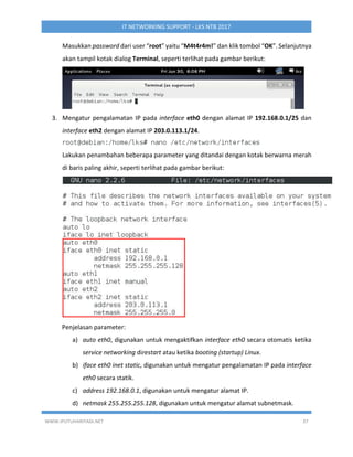 WWW.IPUTUHARIYADI.NET 37
IT NETWORKING SUPPORT - LKS NTB 2017
Masukkan password dari user “root” yaitu “M4t4r4m!” dan klik tombol “OK”. Selanjutnya
akan tampil kotak dialog Terminal, seperti terlihat pada gambar berikut:
3. Mengatur pengalamatan IP pada interface eth0 dengan alamat IP 192.168.0.1/25 dan
interface eth2 dengan alamat IP 203.0.113.1/24.
Lakukan penambahan beberapa parameter yang ditandai dengan kotak berwarna merah
di baris paling akhir, seperti terlihat pada gambar berikut:
Penjelasan parameter:
a) auto eth0, digunakan untuk mengaktifkan interface eth0 secara otomatis ketika
service networking direstart atau ketika booting (startup) Linux.
b) iface eth0 inet static, digunakan untuk mengatur pengalamatan IP pada interface
eth0 secara statik.
c) address 192.168.0.1, digunakan untuk mengatur alamat IP.
d) netmask 255.255.255.128, digunakan untuk mengatur alamat subnetmask.
 