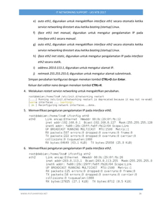 WWW.IPUTUHARIYADI.NET 38
IT NETWORKING SUPPORT - LKS NTB 2017
e) auto eth1, digunakan untuk mengaktifkan interface eth1 secara otomatis ketika
service networking direstart atau ketika booting (startup) Linux.
f) iface eth1 inet manual, digunakan untuk mengatur pengalamatan IP pada
interface eth1 secara manual.
g) auto eth2, digunakan untuk mengaktifkan interface eth2 secara otomatis ketika
service networking direstart atau ketika booting (startup) Linux.
h) iface eth2 inet static, digunakan untuk mengatur pengalamatan IP pada interface
eth2 secara statik.
i) address 203.0.113.1, digunakan untuk mengatur alamat IP.
j) netmask 255.255.255.0, digunakan untuk mengatur alamat subnetmask.
Simpan perubahan konfigurasi dengan menekan tombol CTRL+O dan Enter.
Keluar dari editor nano dengan menekan tombol CTRL+X.
4. Melakukan restart service networking untuk mengaktifkan perubahan.
5. Memverifikasi pengaturan pengalamatan IP pada interface eth0.
6. Memverifikasi pengaturan pengalamatan IP pada interface eth2.
 