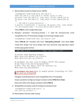 WWW.IPUTUHARIYADI.NET 39
IT NETWORKING SUPPORT - LKS NTB 2017
7. Memverifikasi koneksi ke Debian Server LNXSRV.
Tekan CTRL+C untuk menghentikan ping.
8. Mengatur parameter “net.ipv4.ip_forward = 1” pada file /etc/sysctl.conf untuk
mengaktifkan fitur IP Forwarding sehingga Linux berfungsi sebagai router.
Tekan CTRL+W dan masukkan kata kunci “#net.ipv4.ip_forward” serta tekan Enter.
Tampil baris dengan nilai sesuai dengan kata kunci pencarian yang digunakan seperti
terlihat pada gambar berikut:
Hilangkan tanda # diawal baris untuk mengaktifkan fitur IP Forwarding.
Simpan perubahan konfigurasi dengan menekan tombol CTRL+O dan Enter.
Keluar dari editor nano dengan menekan tombol CTRL+X.
9. Mengaktifkan perubahan pada file konfigurasi /etc/sysctl.conf.
10. Menampilkan informasi tabel routing.
 