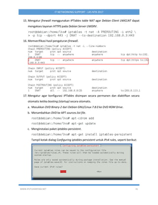 WWW.IPUTUHARIYADI.NET 41
IT NETWORKING SUPPORT - LKS NTB 2017
15. Mengatur firewall menggunakan IPTables table NAT agar Debian Client LNXCLNT dapat
mengakses layanan HTTPS pada Debian Server LNXSRV.
16. Memverifikasi hasil pengaturan firewall.
17. Mengatur agar konfigurasi IPTables disimpan secara permanen dan diaktifkan secara
otomatis ketika booting (startup) secara otomatis.
a. Masukkan DVD Binary-2 dari Debian GNU/Linux 7.8.0 ke DVD ROM Drive.
b. Menambahkan DVD ke APT sources.list file.
c. Menginstalasi paket iptables-persistent.
Tampil kotak dialog Configuring iptables-persistent untuk IPv4 rules, seperti berikut:
 
