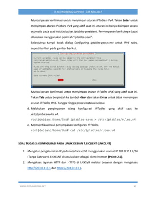 WWW.IPUTUHARIYADI.NET 42
IT NETWORKING SUPPORT - LKS NTB 2017
Muncul pesan konfirmasi untuk menyimpan aturan IPTables IPv4. Tekan Enter untuk
menyimpan aturan IPTables IPv4 yang aktif saat ini. Aturan ini hanya disimpan secara
otomatis pada saat instalasi paket iptables-persistent. Penyimpanan berikutnya dapat
dilakukan menggunakan perintah “iptables-save”.
Selanjutnya tampil kotak dialog Configuring iptables-persistent untuk IPv6 rules,
seperti terlihat pada gambar berikut:
Muncul pesan konfirmasi untuk menyimpan aturan IPTables IPv6 yang aktif saat ini.
Tekan Tab untuk berpindah ke tombol <No> dan tekan Enter untuk tidak menyimpan
aturan IPTables IPv6. Tunggu hingga proses instalasi selesai.
d. Melakukan penyimpanan ulang konfigurasi IPTables yang aktif saat ke
/etc/iptables/rules.v4.
e. Memverifikasi hasil penyimpanan konfigurasi IPTables.
SOAL TUGAS 3: KONFIGURASI PADA LINUX DEBIAN 7.8 CLIENT (LNXCLNT)
1. Mengatur pengalamatan IP pada interface eth0 menggunakan alamat IP 203.0.113.2/24
(Tanpa Gateway). LNXCLNT disimulasikan sebagai client Internet (Point: 2.5).
2. Mengakses layanan HTTP dan HTTPS di LNXSVR melalui browser dengan mengakses
http://203.0.113.1 dan https://203.0.113.1.
 