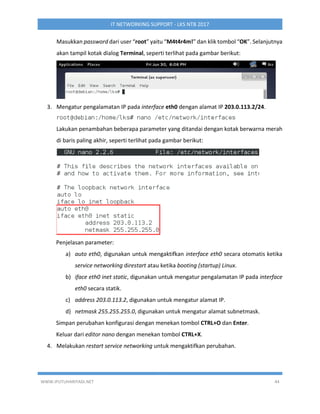 WWW.IPUTUHARIYADI.NET 44
IT NETWORKING SUPPORT - LKS NTB 2017
Masukkan password dari user “root” yaitu “M4t4r4m!” dan klik tombol “OK”. Selanjutnya
akan tampil kotak dialog Terminal, seperti terlihat pada gambar berikut:
3. Mengatur pengalamatan IP pada interface eth0 dengan alamat IP 203.0.113.2/24.
Lakukan penambahan beberapa parameter yang ditandai dengan kotak berwarna merah
di baris paling akhir, seperti terlihat pada gambar berikut:
Penjelasan parameter:
a) auto eth0, digunakan untuk mengaktifkan interface eth0 secara otomatis ketika
service networking direstart atau ketika booting (startup) Linux.
b) iface eth0 inet static, digunakan untuk mengatur pengalamatan IP pada interface
eth0 secara statik.
c) address 203.0.113.2, digunakan untuk mengatur alamat IP.
d) netmask 255.255.255.0, digunakan untuk mengatur alamat subnetmask.
Simpan perubahan konfigurasi dengan menekan tombol CTRL+O dan Enter.
Keluar dari editor nano dengan menekan tombol CTRL+X.
4. Melakukan restart service networking untuk mengaktifkan perubahan.
 