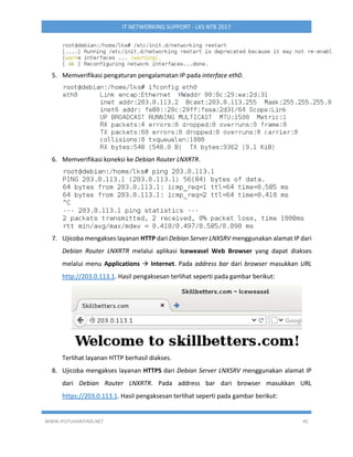 WWW.IPUTUHARIYADI.NET 45
IT NETWORKING SUPPORT - LKS NTB 2017
5. Memverifikasi pengaturan pengalamatan IP pada interface eth0.
6. Memverifikasi koneksi ke Debian Router LNXRTR.
7. Ujicoba mengakses layanan HTTP dari Debian Server LNXSRV menggunakan alamat IP dari
Debian Router LNXRTR melalui aplikasi Iceweasel Web Browser yang dapat diakses
melalui menu Applications  Internet. Pada address bar dari browser masukkan URL
http://203.0.113.1. Hasil pengaksesan terlihat seperti pada gambar berikut:
Terlihat layanan HTTP berhasil diakses.
8. Ujicoba mengakses layanan HTTPS dari Debian Server LNXSRV menggunakan alamat IP
dari Debian Router LNXRTR. Pada address bar dari browser masukkan URL
https://203.0.113.1. Hasil pengaksesan terlihat seperti pada gambar berikut:
 