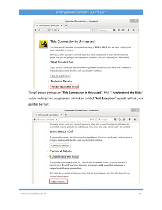 WWW.IPUTUHARIYADI.NET 46
IT NETWORKING SUPPORT - LKS NTB 2017
Tampil pesan peringatan “This Connection is Untrusted”. Pilih “I Understand the Risks”
untuk melanjutkan pengaksesan dan tekan tombol “Add Exception” seperti terlihat pada
gambar berikut:
 