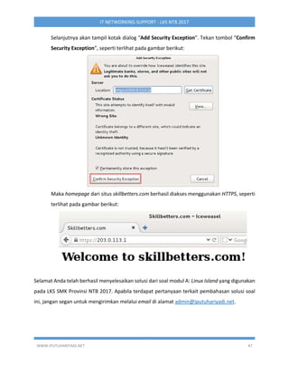 WWW.IPUTUHARIYADI.NET 47
IT NETWORKING SUPPORT - LKS NTB 2017
Selanjutnya akan tampil kotak dialog “Add Security Exception”. Tekan tombol “Confirm
Security Exception”, seperti terlihat pada gambar berikut:
Maka homepage dari situs skillbetters.com berhasil diakses menggunakan HTTPS, seperti
terlihat pada gambar berikut:
Selamat Anda telah berhasil menyelesaikan solusi dari soal modul A: Linux Island yang digunakan
pada LKS SMK Provinsi NTB 2017. Apabila terdapat pertanyaan terkait pembahasan solusi soal
ini, jangan segan untuk mengirimkan melalui email di alamat admin@iputuhariyadi.net.
 