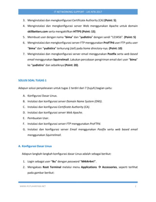 WWW.IPUTUHARIYADI.NET 2
IT NETWORKING SUPPORT - LKS NTB 2017
3. Menginstalasi dan mengkonfigurasi Certificate Authority (CA) (Point: 5).
4. Menginstalasi dan mengkonfigurasi server Web menggunakan Apache untuk domain
skillbetters.com serta mengaktifkan HTTPS (Point: 15).
5. Membuat user dengan nama “bima” dan “yudistira” dengan sandi “123456”. (Point: 5)
6. Menginstalasi dan mengkonfigurasi server FTP menggunakan ProFTPd user FTP yaitu user
“bima” dan “yudistira” terkurung (Jail) pada home directory-nya. (Point: 10)
7. Menginstalasi dan mengkonfigurasi server email menggunakan Postfix serta web based
email menggunakan Squirrelmail. Lakukan percobaan pengiriman email dari user “bima”
ke “yudistira” dan sebaliknya (Point: 20).
SOLUSI SOAL TUGAS 1
Adapun solusi penyelesaian untuk tugas 1 terdiri dari 7 (tujuh) bagian yaitu:
A. Konfigurasi Dasar Linux.
B. Instalasi dan konfigurasi server Domain Name System (DNS).
C. Instalasi dan konfigurasi Certificate Authority (CA).
D. Instalasi dan konfigurasi server Web Apache.
E. Pembuatan User.
F. Instalasi dan konfigurasi server FTP menggunakan ProFTPd.
G. Instalasi dan konfigurasi server Email menggunakan Postfix serta web based email
menggunakan Squirrelmail.
A. Konfigurasi Dasar Linux
Adapun langkah-langkah konfigurasi dasar Linux adalah sebagai berikut:
1. Login sebagai user “lks” dengan password “M4t4r4m!”.
2. Mengakses Root Terminal melalui menu Applications  Accessories, seperti terlihat
pada gambar berikut:
 