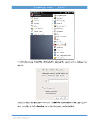 WWW.IPUTUHARIYADI.NET 3
IT NETWORKING SUPPORT - LKS NTB 2017
Tampil kotak dialog “Enter the administrative password”, seperti terlihat pada gambar
berikut:
Masukkan password dari user “root” yaitu “M4t4r4m!” dan klik tombol “OK”. Selanjutnya
akan tampil kotak dialog Terminal, seperti terlihat pada gambar berikut:
 