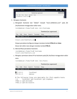 WWW.IPUTUHARIYADI.NET 4
IT NETWORKING SUPPORT - LKS NTB 2017
3. Mengatur hostname.
a. Mengubah hostname dari “debian” menjadi “lnxsrv.skillbetters.com” pada file
/etc/hostname menggunakan editor nano.
Simpan perubahan konfigurasi dengan menekan tombol CTRL+O dan Enter.
Keluar dari editor nano dengan menekan tombol CTRL+X.
b. Memverifikasi perubahan hostname.
c. Mengatur pemetaan alamat IP ke hostname pada file /etc/hosts menggunakan editor
nano.
 