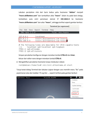WWW.IPUTUHARIYADI.NET 5
IT NETWORKING SUPPORT - LKS NTB 2017
Lakukan perubahan nilai dari baris kedua yaitu hostname “debian” menjadi
“lnxsrv.skillbetters.com” dan tambahkan alias “lnxsrv”. Selain itu pada baris ketiga,
tambahkan pula entri pemetaan alamat IP 192.168.0.3 ke hostname
“lnxsrv.skillbetters.com” dan alias “lnxsrv”, sehingga terlihat seperti gambar berikut:
Simpan perubahan konfigurasi dengan menekan tombol CTRL+O dan Enter.
Keluar dari editor nano dengan menekan tombol CTRL+X.
d. Mengaktifkan perubahan hostname tanpa melakukan reboot.
Tutup kotak dialog Terminal dan lakukan Logout dengan cara memilih menu “lks” pada
pojok kanan atas dari taskbar  Log Out …, seperti terlihat pada gambar berikut:
 