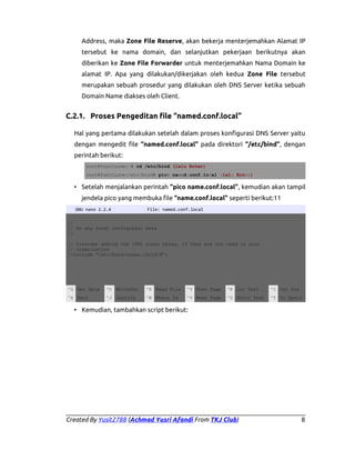 Address, maka Zone File Reserve, akan bekerja menterjemahkan Alamat IP
tersebut ke nama domain, dan selanjutkan pekerjaan berikutnya akan
diberikan ke Zone File Forwarder untuk menterjemahkan Nama Domain ke
alamat IP. Apa yang dilakukan/dikerjakan oleh kedua Zone File tersebut
merupakan sebuah prosedur yang dilakukan oleh DNS Server ketika sebuah
Domain Name diakses oleh Client.

C.2.1. Proses Pengeditan file “named.conf.local”
Hal yang pertama dilakukan setelah dalam proses konfigurasi DNS Server yaitu
dengan mengedit file “named.conf.local” pada direktori “/etc/bind”, dengan
perintah berikut:
root@YusitLove:~# cd /etc/bind (lalu Enter)
root@YusitLove:/etc/bind# pico named.conf.local (lalu Enter)

• Setelah menjalankan perintah “pico name.conf.local”, kemudian akan tampil
jendela pico yang membuka file “name.conf.local” seperti berikut:11
GNU nano 2.2.4

File: named.conf.local

//
// Do any local configurasi here
//
// Consider adding the 1981 zones heres, if they are not used in your
// organization
//include “/etc/bind/zones.rfc1918”;

^G Get Help

^O WriteOut

^R Read File

^Y Prev Page

^K Cut Text

^C Cur Pos

^X Exit

^J Justify

^W Where Is

^V Next Page

^U UnCut Text

^T To Spell

• Kemudian, tambahkan script berikut:

Created By Yusit2788 (Achmad Yusri Afandi From TKJ Club)

8

 