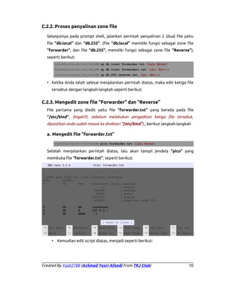 C.2.2. Proses penyalinan zone file
Selanjutnya pada prompt shell, jalankan perintah penyalinan 2 (dua) file yaitu
file “db.local” dan “db.255”. (file “db.local” memiliki fungsi sebagai zone file
“forwarder”, dan file “db.255”, memiliki fungsi sebagai zone file “Reverse”),
seperti berikut:
root@YusitLove:/etc/bind# cp db.local forwarder.txt (lalu Enter)
root@YusitLove:/etc/bind# cp db.local forwarder1.txt (lalu Enter)
root@YusitLove:/etc/bind# cp db.255 reverse.txt (lalu Enter)

• Ketika Anda telah selesai menjalankan perintah diatas, maka edit ketiga file
tersebut dengan langkah-langkah seperti berikut:

C.2.3. Mengedit zone file “Forwarder” dan “Reverse”
File pertama yang diedit yaitu file “forwarder.txt” yang berada pada file
“/etc/bind”, (Ingat!!!!, sebelum melakukan pengeditan ketiga file tersebut,
dipastikan anda sudah masuk ke direktori “/etc/bind”)., berikut langkah-langkah

a. Mengedit file “forwarder.txt”
root@YusitLove:/etc/bind# pico forwarder.txt (lalu Enter)

Setelah menjalankan perintah diatas, lalu akan tampil jendela “pico” yang
membuka file “forwarder.txt”, seperti berikut:
GNU nano 2.2.4

File: forwarder.txt

;
; BIND data file for local loopback interface
$TTL
604800
@
IN
SOA
localhost. root.localhost. (
2
; Serial
604800
; Refresh
86400
; Retry
2419200
; Expire
604800 )
; Negative Cache TTL
;
@
IN
NS
localhost.
@
IN
A
127.0.0.1
@
IN
AAAA
::1
[ Read 14 lines ]
^G Get Help

^O WriteOut

^R Read File

^Y Prev Page

^K Cut Text

^C Cur Pos

^X Exit

^J Justify

^W Where Is

^V Next Page

^U UnCut Text

^T To Spell

•

Kemudian edit script diatas, menjadi seperti berikut:

Created By Yusit2788 (Achmad Yusri Afandi From TKJ Club)

10

 
