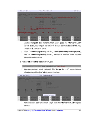 GNU nano 2.2.4

File: forwarder.txt

Modified

;
; BIND data file for local loopback interface
$TTL
604800
@
IN
SOA
smknurkaryatidung.sch.id. root.smknurkaryatidung.sch.id. (
2
; Serial
604800
; Refresh
86400
; Retry
2419200
; Expire
604800 )
; Negative Cache TTL
;
@
IN
NS
localhost.
@
IN
NS
ns.smknurkaryatidung.sch.id.
ns
A
192.168.50.1
smknurkaryatidung.sch.id
www
IN
CNAME
ns

IN

A

192.168.50.1

^G Get Help

^O WriteOut

^R Read File

^Y Prev Page

^K Cut Text

^C Cur Pos

^X Exit

^J Justify

^W Where Is

^V Next Page

^U UnCut Text

^T To Spell

• Setelah mengedit dan menambahkan script pada file “forwarder.txt”
seperti diatas, lalu simpan file tersebut dengan perintah: tekan CTRL + X,
lalu tekan Y, kemudian Enter.
• Script

“smknurkaryatidung.sch.id”,

“root.smknurkaryatidung.sch.id”,

dan “ns.smknurkaryatidung.sch.id”, merupakan contoh nama sekolah
yang dibuatkan domain.

b. Mengedit zone file “forwarder1.txt”
root@YusitLove:/etc/bind# pico forwarder1.txt (lalu Enter)

•

Jalankan perintah untuk mengedit file “forwarder1.txt”, seperti diatas
lalu akan tampil jendela “pico”, seperti berikut:

GNU nano 2.2.4

File: forwarder1.txt

;
; BIND data file for local loopback interface
$TTL
604800
@
IN
SOA
localhost. root.localhost. (
2
; Serial
604800
; Refresh
86400
; Retry
2419200
; Expire
604800 )
; Negative Cache TTL
;
@
IN
NS
localhost.
@
IN
A
127.0.0.1
@
IN
AAAA
::1
[ Read 14 lines]

^G Get Help

^O WriteOut

^R Read File

^Y Prev Page

^K Cut Text

^C Cur Pos

^X Exit

^J Justify

^W Where Is

^V Next Page

^U UnCut Text

^T To Spell

•

Kemudian edit dan tambahkan script pada file “forwarder1.txt” seperti
berikut:

Created By Yusit2788 (Achmad Yusri Afandi From TKJ Club)

11

 