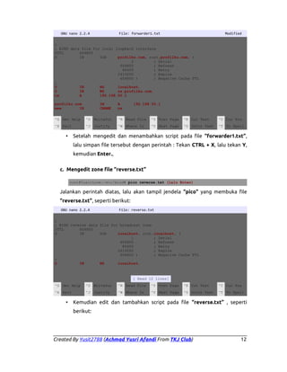 GNU nano 2.2.4

File: forwarder1.txt

Modified

;
; BIND data file for local loopback interface
$TTL
604800
@
IN
SOA
profilku.com. root.profilku.com. (
2
; Serial
604800
; Refresh
86400
; Retry
2419200
; Expire
604800 )
; Negative Cache TTL
;
@
IN
NS
localhost.
@
IN
NS
ns.profilku.com.
ns
A
192.168.50.1
profilku.com
www
IN

IN
CNAME

A
ns

192.168.50.1

^G Get Help

^O WriteOut

^R Read File

^Y Prev Page

^K Cut Text

^C Cur Pos

^X Exit

^J Justify

^W Where Is

^V Next Page

^U UnCut Text

^T To Spell

Setelah mengedit dan menambahkan script pada file “forwarder1.txt”,

•

lalu simpan file tersebut dengan perintah : Tekan CTRL + X, lalu tekan Y,
kemudian Enter.,
c. Mengedit zone file “reverse.txt”
root@YusitLove:/etc/bind# pico reverse.txt (lalu Enter)

Jalankan perintah diatas, lalu akan tampil jendela “pico” yang membuka file
“reverse.txt”, seperti berikut:
GNU nano 2.2.4

File: reverse.txt

;
; BIND reverse data file for broadcast zone
$TTL
604800
@
IN
SOA
localhost. root.localhost. (
1
; Serial
604800
; Refresh
86400
; Retry
2419200
; Expire
604800 )
; Negative Cache TTL
;
@
IN
NS
localhost.

[ Read 12 lines]
^G Get Help

^O WriteOut

^R Read File

^Y Prev Page

^K Cut Text

^C Cur Pos

^X Exit

^J Justify

^W Where Is

^V Next Page

^U UnCut Text

^T To Spell

•

Kemudian edit dan tambahkan script pada file “reverse.txt” , seperti
berikut:

Created By Yusit2788 (Achmad Yusri Afandi From TKJ Club)

12

 