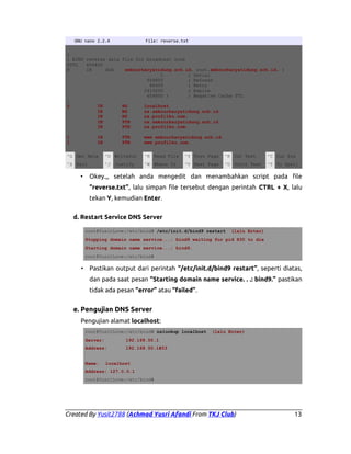 GNU nano 2.2.4

File: reverse.txt

;
; BIND reverse data file for broadcast zone
$TTL
604800
@
IN
SOA
smknurkaryatidung.sch.id. root.smknurkaryatidung.sch.id. (
1
; Serial
604800
; Refresh
86400
; Retry
2419200
; Expire
604800 )
; Negative Cache TTL
;
@
IN
NS
localhost.
IN
NS
ns.smknurkaryatidung.sch.id.
IN
NS
ns.profilku.com.
IN
PTR
ns.smknurkaryatidung.sch.id.
IN
PTR
ns.profilku.com.
1
1

IN
IN

PTR
PTR

www.smknurkaryatidung.sch.id.
www.profilku.com.

^G Get Help

^O WriteOut

^R Read File

^Y Prev Page

^K Cut Text

^C Cur Pos

^X Exit

^J Justify

^W Where Is

^V Next Page

^U UnCut Text

^T To Spell

•

Okey.,, setelah anda mengedit dan menambahkan script pada file
“reverse.txt”, lalu simpan file tersebut dengan perintah CTRL + X, lalu
tekan Y, kemudian Enter.

d. Restart Service DNS Server
root@YusitLove:/etc/bind# /etc/init.d/bind9 restart

(lalu Enter)

Stopping domain name service...: bind9 waiting for pid 830 to die
Starting domain name service...: bind9.
root@YusitLove:/etc/bind#

• Pastikan output dari perintah “/etc/init.d/bind9 restart”, seperti diatas,
dan pada saat pesan “Starting domain name service. . .: bind9.” pastikan
tidak ada pesan “error” atau “failed”.

e. Pengujian DNS Server
Pengujian alamat localhost:
root@YusitLove:/etc/bind# nslookup localhost
Server:
Address:

(lalu Enter)

192.168.50.1
192.168.50.1#53

Name:

localhost

Address: 127.0.0.1
root@YusitLove:/etc/bind#

Created By Yusit2788 (Achmad Yusri Afandi From TKJ Club)

13

 
