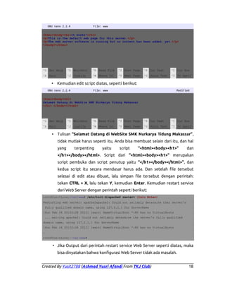GNU nano 2.2.4

File: www

<html><body><h1>It works!</h1>
<p>This is the default web page for this server.</p>
<p>The web server software is running but no content has been added, yet.</p>
</body></html>

^G Get Help

^O WriteOut

^R Read File

^Y Prev Page

^K Cut Text

^C Cur Pos

^X Exit

^J Justify

^W Where Is

^V Next Page

^U UnCut Text

^T To Spell

•

Kemudian edit script diatas, seperti berikut:

GNU nano 2.2.4

File: www

Modified

<html><body><h1>
Selamat Datang di WebSite SMK Nurkarya Tidung Makassar
</h1> </body></html>

^G Get Help

^O WriteOut

^R Read File

^Y Prev Page

^K Cut Text

^C Cur Pos

^X Exit

^J Justify

^W Where Is

^V Next Page

^U UnCut Text

^T To Spell

•

Tulisan “Selamat Datang di WebSite SMK Nurkarya Tidung Makassar”,
tidak mutlak harus seperti itu, Anda bisa membuat selain dari itu, dan hal
yang

terpenting

yaitu

script

“<html><body><h1>”

dan

</h1></body></html>. Script dari “<html><body><h1>” merupakan
script pembuka dan script penutup yaitu “</h1></body></html>”, dan
kedua script itu secara mendasar harus ada. Dan setelah file tersebut
selesai di edit atau dibuat, lalu simpan file tersebut dengan perintah:
tekan CTRL + X, lalu tekan Y, kemudian Enter. Kemudian restart service
dari Web Server dengan perintah seperti berikut:
root@YusitLove:/var/www# /etc/init.d/apache2 restart (lalu Enter)
Restarting web server: apache2apache2: Could not reliably determine ther server's
fully qualified domain name, using 127.0.1.1 for ServerName
[Sun Feb 24 00:52:28 2012] [warn] NameVirtualHost *:80 has no VirtualHosts
... waiting apache2: Could not reliably determine the server's fully qualified
domain name, using 127.0.1.1 for ServerName
[Sun Feb 24 00:52:28 2012] [warn] NameVirtualHost *:80 has no VirtualHosts
.
root@YusitLove:~/var/www#

• Jika Output dari perintah restart service Web Server seperti diatas, maka
bisa dinyatakan bahwa konfigurasi Web Server tidak ada masalah.
Created By Yusit2788 (Achmad Yusri Afandi From TKJ Club)

18

 