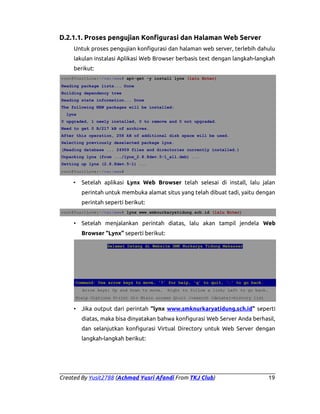 D.2.1.1. Proses pengujian Konfigurasi dan Halaman Web Server
Untuk proses pengujian konfigurasi dan halaman web server, terlebih dahulu
lakulan instalasi Aplikasi Web Browser berbasis text dengan langkah-langkah
berikut:
root@YusitLove:~/var/www# apt-get -y install lynx (lalu Enter)
Reading package lists... Done
Building dependency tree
Reading state information... Done
The following NEW packages will be installed:
lynx
0 upgraded, 1 newly installed, 0 to remove and 0 not upgraded.
Need to get 0 B/217 kB of archives.
After this operation, 258 kB of additional disk space will be used.
Selecting previously deselected package lynx.
(Reading database ... 24959 files and directories currently installed.)
Unpacking lynx (from .../lynx_2.8.8dev.5-1_all.deb) ...
Setting up lynx (2.8.8dev.5-1) ...
root@YusitLove:~/var/www#

•

Setelah aplikasi Lynx Web Browser telah selesai di install, lalu jalan
perintah untuk membuka alamat situs yang telah dibuat tadi, yaitu dengan
perintah seperti berikut:

root@YusitLove:~/var/www# lynx www.smknurkaryatidung.sch.id (lalu Enter)

• Setelah menjalankan perintah diatas, lalu akan tampil jendela Web
Browser “Lynx” seperti berikut:
Selamat Datang di Website SMK Nurkarya Tidung Makassar

Command: Use arrow keys to move, '?' for help, 'q' to quit, '←' to go back.
Arrow keys: Up and Down to move.

Right to follow a link; Left to go back.

H)elp O)ptions P)rint G)o M)ain screen Q)uit /=search [delete]=history list

• Jika output dari perintah “lynx www.smknurkaryatidung.sch.id” seperti
diatas, maka bisa dinyatakan bahwa konfigurasi Web Server Anda berhasil,
dan selanjutkan konfigurasi Virtual Directory untuk Web Server dengan
langkah-langkah berikut:

Created By Yusit2788 (Achmad Yusri Afandi From TKJ Club)

19

 