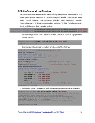 D.2.2. Konfigurasi Virtual Directory
Virtual Directory pada Web Server memilki fungs yang hampir sama dengan FTP
Server, yaitu sebagai media untuk transfer data yang bersifat Client-Server. Akan
tetapi Virtual Directory menggunakan protokol HTTP (Hypertext Transfer
Protocol) dengan FTP Server menggunakan protokol FTP (File Transfer Protocol).
Untuk praktikumnya ikuti instruksi berikut:
root@YusitLove:~/var/www# ln -s /etc/apache2/mods-available/userdir.conf /etc/apache2/mods-enabled/ (lalu Enter)
root@YusitLove:~/var/www# ln -s /etc/apache2/mods-available/userdir.load /etc/apache2/mods-enabled/ (lalu Enter)

• Setelah menjalankan kedua perintah diatas, kemudian jalankan lagi perintah
seperti berikut:
root@YusitLove:~/var/www# mkdir /etc/skel/public_html (lalu Enter)
root@YusitLove:~/var/www#

• Jalankan perintah diatas, kemudian lanjut perintah berikutnya:
root@YusitLove:~/var/www# adduser datasekolah (lalu Enter)
Adding user `datasekolah' ...
Adding new group `datasekolah' (1001) ...
Adding new user `datasekolah' (1001) with group `datasekolah' ...
Creating home directory `/home/datasekolah' ...
Copying files from `/etc/skel' ...

Enter new UNIX password:

-->> Masukkan password usernya

Retype new UNIX password:

-->> Masukkan kembali Passowrd Usernya

passwd: password updated successfully
Changing the user information for datasekolah
Enter the new value, or press ENTER for the default

Full Name []: Data Sekolah

-->> Masukkan Full Name

Room Number []:

-->> Tekan Enter

Work Phone []:

-->> Tekan Enter

Home Phone []:

-->> Tekan Enter

Other []:

-->> Tekan Enter

Is the information correct? [Y/n] y

-->> Tekan “Y” lalu Enter

root@YusitLove:~/var/www#

• Setelah itu Restart service dari Web Server dengan perintah seperti berikut:
root@YusitLove:/var/www# /etc/init.d/apache2 restart (lalu Enter)
Restarting web server: apache2apache2: Could not reliably determine ther server's
fully qualified domain name, using 127.0.1.1 for ServerName
[Sun Feb 24 00:52:28 2012] [warn] NameVirtualHost *:80 has no VirtualHosts
... waiting apache2: Could not reliably determine the server's fully qualified
domain name, using 127.0.1.1 for ServerName
[Sun Feb 24 00:52:28 2012] [warn] NameVirtualHost *:80 has no VirtualHosts
.
root@YusitLove:~/var/www#

Created By Yusit2788 (Achmad Yusri Afandi From TKJ Club)

20

 