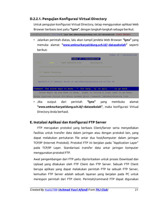 D.2.2.1. Pengujian Konfigurasi Virtual Directory
Untuk pengujian konfigurasi Virtual Directory, tetap menggunakan aplikasi Web
Browser berbasis text yaitu “Lynx”, dengan langkah-langkah sebagai berikut:
root@YusitLove:~/var/www# lynx www.smknurkaryatidung.sch.id/~datasekolah (lalu Enter)

• Jalankan perintah diatas, lalu akan tampil jendela Web Browser “lynx” yang
memuka alamat “www.smknurkaryatidung.sch.id/~datasekolah” seperti
berikut:
Index of /~datasekolah
Index of /~datasekolah
[ICO]

Name

Last modified Size

Description

__________________________________________________________________
[DIR] Parent Directory

-

__________________________________________________________________
Apache/2.2.16 (Debian) Server at www.smknurkaryatidung.sch.id Port 80

Command: Use arrow keys to move, '?' for help, 'q' to quit, '←' to go back.
Arrow keys: Up and Down to move.

Right to follow a link; Left to go back.

H)elp O)ptions P)rint G)o M)ain screen Q)uit /=search [delete]=history list

• Jika

output

dari

perintah

“lynx”

yang

membuka

alamat

“www.smknurkaryatidung.sch.id/~datasekolah”, maka konfigurasi Virtual
Directory Anda berhasil.

E. Instalasi Aplikasi dan Konfigurasi FTP Server
FTP merupakan protokol yang berbasis Client/Server serta menyediakan
fasilitas untuk transfer data dalam jaringan atau dengan protokol lain, yang
dapat melakukan pertukaran file antar dua host/komputer dalam jaringan
TCP/IP (Internet Protokol). Protokol FTP ini berjalan pada "Application Layer"
pada TCP/IP Layer. Standarisasi transfer data antar jaringan komputer
menggunakan protokol FTP.
Awal pengembangan dari FTP yaitu diprioritaskan untuk proses Download dan
Upload yang dilakukan oleh FTP Client dan FTP Server. Sebuah FTP Client
berupa aplikasi yang dapat melakukan perintah FTP ke sebuah FTP Server,
kemudian FTP Server adalah sebuah layanan yang berjalan pada PC untuk
merespon perintah dari FTP client. Perintah/command FTP dapat digunakan

Created By Yusit2788 (Achmad Yusri Afandi From TKJ Club)

21

 