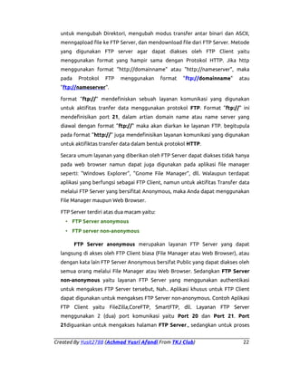 untuk mengubah Direktori, mengubah modus transfer antar binari dan ASCII,
menngapload file ke FTP Server, dan mendownload file dari FTP Server. Metode
yang digunakan FTP server agar dapat diakses oleh FTP Client yaitu
menggunakan format yang hampir sama dengan Protokol HTTP. Jika http
menggunakan format "http://domainname" atau "http://nameserver", maka
pada

Protokol

FTP

menggunakan

format

"ftp://domainname"

atau

"ftp://nameserver".
format "ftp://" mendefiniskan sebuah layanan komunikasi yang digunakan
untuk aktifitas tranfer data menggunakan protokol FTP. Format "ftp://" ini
mendefinisikan port 21, dalam artian domain name atau name server yang
diawal dengan format "ftp://" maka akan diarkan ke layanan FTP. begitupula
pada format "http://" juga mendefinisikan layanan komunikasi yang digunakan
untuk aktifiktas transfer data dalam bentuk protokol HTTP.
Secara umum layanan yang diberikan oleh FTP Server dapat diakses tidak hanya
pada web browser namun dapat juga digunakan pada aplikasi file manager
seperti: "Windows Explorer", "Gnome File Manager", dll. Walaupun terdapat
aplikasi yang berfungsi sebagai FTP Client, namun untuk aktifitas Transfer data
melalui FTP Server yang bersifitat Anonymous, maka Anda dapat menggunakan
File Manager maupun Web Browser.
FTP Server terdiri atas dua macam yaitu:
• FTP Server anonymous
• FTP server non-anonymous
FTP Server anonymous merupakan layanan FTP Server yang dapat
langsung di akses oleh FTP Client biasa (File Manager atau Web Browser), atau
dengan kata lain FTP Server Anonymous bersifat Public yang dapat diakses oleh
semua orang melalui File Manager atau Web Browser. Sedangkan FTP Server
non-anonymous yaitu layanan FTP Server yang menggunakan authentikasi
untuk mengakses FTP Server tersebut, Nah.. Aplikasi khusus untuk FTP Client
dapat digunakan untuk mengakses FTP Server non-anonymous. Contoh Aplikasi
FTP Client yaitu FileZilla,CoreFTP, SmartFTP, dll. Layanan FTP Server
menggunakan 2 (dua) port komunikasi yaitu Port 20 dan Port 21. Port
21diguankan untuk mengakses halaman FTP Server., sedangkan untuk proses
Created By Yusit2788 (Achmad Yusri Afandi From TKJ Club)

22

 