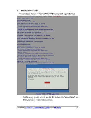 E.1. Instalasi ProFTPD
Proses instalasi Aplikasi FTP Server “ProFTPD” kurang lebih seperti berikut:
root@YusitLove:~/var/www# apt-get -y install proftpd (lalu Enter)
Reading package lists... Done
Building dependency tree
Reading state information... Done
Note, selecting 'proftpd-basic' instead of 'proftpd'
The following extra packages will be installed:
libfile-copy-recursive-perl proftpd-basic update-inetd
Suggested packages:
proftpd-doc proftpd-mod-mysql proftpd-mod-pgsql proftpd-mod-ldap
proftpd-mod-odbc proftpd-mod-sqlite openbsd-inetd inet-superserver
The following NEW packages will be installed:
libfile-copy-recursive-perl proftpd-basic update-inetd
0 upgraded, 3 newly installed, 0 to remove and 0 not upgraded.
Need to get 0 B/2,372 kB of archives.
After this operation, 4,000 kB of additional disk space will be used.
Do you want to continue [Y/n]? ^C
root@YusitLove:/home# apt-get -y install proftpd
Reading package lists... Done
Building dependency tree
Reading state information... Done
Note, selecting 'proftpd-basic' instead of 'proftpd'
The following extra packages will be installed:
libfile-copy-recursive-perl proftpd-basic update-inetd
Suggested packages:
proftpd-doc proftpd-mod-mysql proftpd-mod-pgsql proftpd-mod-ldap
proftpd-mod-odbc proftpd-mod-sqlite openbsd-inetd inet-superserver
The following NEW packages will be installed:
libfile-copy-recursive-perl proftpd-basic update-inetd
0 upgraded, 3 newly installed, 0 to remove and 0 not upgraded.
Need to get 0 B/2,372 kB of archives.
After this operation, 4,000 kB of additional disk space will be used.

Gambar 2.3. ProFTPD Configuration

• Ketika tampil jendela seperti gambar 2.3 diatas, pilih “standalone”, lalu
Enter, kemudian proses instalasi selesai.

Created By Yusit2788 (Achmad Yusri Afandi From TKJ Club)

24

 