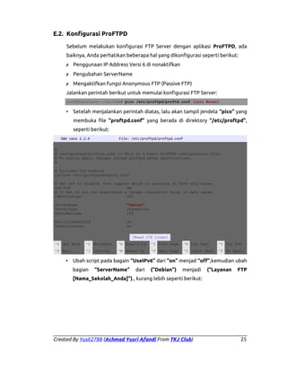 E.2. Konfigurasi ProFTPD
Sebelum melakukan konfigurasi FTP Server dengan aplikasi ProFTPD, ada
baiknya, Anda perhatikan beberapa hal yang dikonfigurasi seperti berikut:
✗ Penggunaan IP Address Versi 6 di nonaktifkan
✗ Pengubahan ServerName
✗ Mengaktifkan fungsi Anonymous FTP (Passive FTP)
Jalankan perintah berikut untuk memulai konfigurasi FTP Server:
root@YusitLove:~/var/www# pico /etc/proftpd/proftd.conf (lalu Enter)

• Setelah menjalankan perintah diatas, lalu akan tampil jendela “pico” yang
membuka file “proftpd.conf” yang berada di direktory “/etc/proftpd”,
seperti berikut:
GNU nano 2.2.4

File: /etc/proftpd/proftpd.conf

#
# /etc/proftpd/proftpd.conf -- This is a basic ProFTPD configuration file.
# To really apply changes reload proftpd after modifications.
#
# Includes DSO modules
Include /etc/proftpd/modules.conf
# Set off to disable IPv6 support which is annoying on IPv4 only boxes.
UseIPv6
on
# If set on you can experience a longer connection delay in many cases.
IdentLookups
off
ServerName
ServerType
DeferWelcome

"Debian"
standalone
off

MultilineRFC2228
DefaultServer

on
on
[Read 176 lines]

^G Get Help

^O WriteOut

^R Read File

^Y Prev Page

^K Cut Text

^C Cur Pos

^X Exit

^J Justify

^W Where Is

^V Next Page

^U UnCut Text

^T To Spell

• Ubah script pada bagain “UseIPv6” dari “on” menjad “off”,kemudian ubah
bagian

“ServerName”

dari

(“Debian”)

menjadi

(“Layanan

FTP

[Nama_Sekolah_Anda]”)., kurang lebih seperti berikut:

Created By Yusit2788 (Achmad Yusri Afandi From TKJ Club)

25

 
