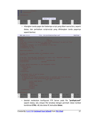 #
#
</Limit>
#
# </Directory>
#
# </Anonymous>
[Read 176 lines]
^G Get Help

^O WriteOut

^R Read File

^Y Prev Page

^K Cut Text

^C Cur Pos

^X Exit

^J Justify

^W Where Is

^V Next Page

^U UnCut Text

^T To Spell

• Hilangkan tanda pagar dari beberapa script yang diberi warna biru, seperti
diatas, dan perhatikan script-script yang dihilangkan tanda pagarnya
seperti berikut:
GNU nano 2.2.4

File: /etc/proftpd/proftpd.conf

Modified

<Anonymous ~ftp>
User
ftp
Group
nogroup
# We want clients to be able to login with "anonymous" as well as "ftp”
UserAlias
anonymous ftp
# Cosmetic changes, all files belongs to ftp user
DirFakeUser on ftp
DirFakeGroup on ftp
RequireValidShell

off

# Limit the maximum number of anonymous logins
MaxClients
10
# We want 'welcome.msg' displayed at login, and '.message' displayed
# in each newly chdired directory.
DisplayLogin
welcome.msg
DisplayChdir
.message
# Limit WRITE everywhere in the anonymous chroot
<Directory *>
<Limit WRITE>
DenyAll
</Limit>
</Directory>
# Uncomment this if you're brave.
<Directory incoming>
# Umask 022 is a good standard umask to prevent new files and dirs
# (second parm) from being group and world writable.
Umask
022 022
<Limit READ WRITE>
DenyAll
</Limit>
<Limit STOR>
AllowAll
</Limit>
</Directory>
</Anonymous>
^G Get Help

^O WriteOut

^R Read File

^Y Prev Page

^K Cut Text

^C Cur Pos

^X Exit

^J Justify

^W Where Is

^V Next Page

^U UnCut Text

^T To Spell

•

Setelah melakukan konfigurasi FTP Server pada file “proftpd.conf”
seperti diatas, lalu simpan file tersebut dengan perintah: tekan tombol
kombinasi CTRL + X, lalu tekan Y, kemudian Enter.

Created By Yusit2788 (Achmad Yusri Afandi From TKJ Club)

27

 