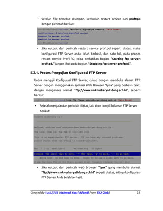 •

Setelah file tersebut disimpan, kemudian restart service dari proftpd
dengan perintah berikut:

root@YusitLove:/var/www# /etc/init.d/proftpd restart (lalu Enter)
root@YusitLove:~# /etc/init.d/proftpd restart
Stopping ftp server: proftpd.
Starting ftp server: proftpd.

root@YusitLove:/var/www#

•

Jika output dari perintah restart service proftpd seperti diatas, maka
konfigurasi FTP Server anda telah berhasil, dan satu hal, pada proses
restart service ProFTPD, coba perhatikan bagian “Starting ftp server:
proftpd.” jangan lihat pada bagian “Stopping ftp server: proftpd.”.

E.2.1. Proses Pengujian Konfigurasi FTP Server
Untuk menguji Konfigurasi FTP Server, cukup dengan membuka alamat FTP
Server dengan menggunakan aplikasi Web Browser “lynx” yang berbasis text,
dengan mengakses alamat “ftp://www.smknurkaryatidung.sch.id”, seperti
berikut:
root@YusitLove:/var/www# lynx ftp://www.smknurkaryatidung.sch.id (lalu Enter)

Setelah menjalankan perintah diatas, lalu akan tampil halaman FTP Server

•

berikut:
Current directory is /
___________________________________________________________________________
Welcome, archive user anonymous@www.smknurkaryatidung.sch.id !
The local time is: Tue Feb 07 02:16:25 2012
This is an experimental FTP server.

If you have any unusual problems,

please report them via e-mail to <root@YusitLove>.
___________________________________________________________________________
Mar

7

2011

text/plain

welcome.msg

170 bytes

Command: Use arrow keys to move, '?' for help, 'q' to quit, '←' to go back.
Arrow keys: Up and Down to move.

Right to follow a link; Left to go back.

H)elp O)ptions P)rint G)o M)ain screen Q)uit /=search [delete]=history list

•

Jika output dari perintah web browser “lynx” yang membuka alamat
“ftp://www.smknurkaryatidung.sch.id” seperti diatas, artinya konfigurasi
FTP Server Anda telah berhasil.

Created By Yusit2788 (Achmad Yusri Afandi From TKJ Club)

28

 