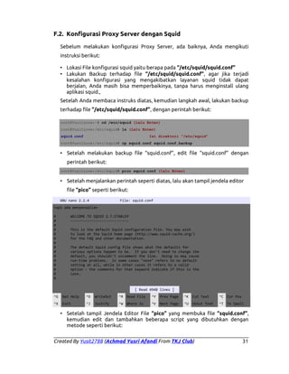 F.2. Konfigurasi Proxy Server dengan Squid
Sebelum melakukan konfigurasi Proxy Server, ada baiknya, Anda mengikuti
instruksi berikut:
• Lokasi File konfigurasi squid yaitu berapa pada “/etc/squid/squid.conf”
• Lakukan Backup terhadap file “/etc/squid/squid.conf”, agar jika terjadi
kesalahan konfigurasi yang mengakibatkan layanan squid tidak dapat
berjalan, Anda masih bisa memperbaikinya, tanpa harus menginstall ulang
aplikasi squid.,
Setelah Anda membaca instruks diatas, kemudian langkah awal, lakukan backup
terhadap file “/etc/squid/squid.conf”, dengan perintah berikut:
root@YusitLove:~# cd /etc/squid (lalu Enter)
root@YusitLove:/etc/squid# ls (lalu Enter)
squid.conf

Isi direktori “/etc/squid”

root@YusitLove:/etc/squid# cp squid.conf squid.conf.backup

• Setelah melakukan backup file “squid.conf”, edit file “squid.conf” dengan
perintah berikut:
root@YusitLove:/etc/squid# pico squid.conf (lalu Enter)

• Setelah menjalankan perintah seperti diatas, lalu akan tampil jendela editor
file “pico” seperti berikut:
GNU nano 2.2.4

File: squid.conf

tapi ada penyecualian
#
#
#
#
#
#
#
#
#
#
#
#
#
#
#

WELCOME TO SQUID 2.7.STABLE9
---------------------------This is the default Squid configuration file. You may wish
to look at the Squid home page (http://www.squid-cache.org/)
for the FAQ and other documentation.
The default Squid config file shows what the defaults for
various options happen to be. If you don't need to change the
default, you shouldn't uncomment the line. Doing so may cause
run-time problems. In some cases "none" refers to no default
setting at all, while in other cases it refers to a valid
option - the comments for that keyword indicate if this is the
case.

[ Read 4948 lines ]
^G

Get Help

^O

WriteOut

^R Read File

^Y

Prev Page

^K

Cut Text

^C Cur Pos

^X

Exit

^J

Justify

^W Where Is

^V

Next Page

^U

UnCut Text

^T To Spell

• Setelah tampil Jendela Editor File “pico” yang membuka file “squid.conf”,
kemudian edit dan tambahkan beberapa script yang dibutuhkan dengan
metode seperti berikut:
Created By Yusit2788 (Achmad Yusri Afandi From TKJ Club)

31

 