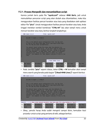 F.2.1. Proses Mengedit dan menambahkan script
Karena jumlah beris pada file “squid.conf” sebesar 4948 Baris, jadi untuk
memudahkan pencarian script yang akan diubah atau ditambahkan, maka kita
menggunakan fasilitas pencari karakter atau kata yang disediakan oleh aplikasi
editor file “pico”. Untuk menggunakan fasilitas pencari karakter atau kata, Anda
tinggal menekan tombol kombinasi “CTRL+W” lalu akan tampil menu untuk
mencari karakter atau kata, berikut langkah-langkahnya:
GNU nano 2.2.4
#
#
#
#
#
#
#
#
#
#
#
#
#
#
#

File: squid.conf

WELCOME TO SQUID 2.7.STABLE9
---------------------------This is the default Squid configuration file. You may wish
to look at the Squid home page (http://www.squid-cache.org/)
for the FAQ and other documentation.
The default Squid config file shows what the defaults for
various options happen to be. If you don't need to change the
default, you shouldn't uncomment the line. Doing so may cause
run-time problems. In some cases "none" refers to no default
setting at all, while in other cases it refers to a valid
option - the comments for that keyword indicate if this is the
case.

[ Read 4948 lines ]
^G

Get Help

^O

WriteOut

^R Read File

^Y Prev Page

^K Cut Text

^C Cur Pos

^X

Exit

^J

Justify

^W Where Is

^V Next Page

^U UnCut Text

^T To Spell

• Pada Jendela “pico” seperti diatas, tekan CTRL + W kemudian akan tampil
menu search yang berada pada bagian “[ Read 4948 Lines ]” seperti berikut:
GNU nano 2.2.4
#
#
#
#
#
#
#
#
#
#
#
#
#
#
#

File: squid.conf

WELCOME TO SQUID 2.7.STABLE9
---------------------------This is the default Squid configuration file. You may wish
to look at the Squid home page (http://www.squid-cache.org/)
for the FAQ and other documentation.
The default Squid config file shows what the defaults for
various options happen to be. If you don't need to change the
default, you shouldn't uncomment the line. Doing so may cause
run-time problems. In some cases "none" refers to no default
setting at all, while in other cases it refers to a valid
option - the comments for that keyword indicate if this is the
case.

Search:

---->> Menu untuk mencari karakter atau kata pada file yang terbuka di “pico”

^G

Get Help

^O

WriteOut

^R Read File

^Y Prev Page

^K Cut Text

^C Cur Pos

^X

Exit

^J

Justify

^W Where Is

^V Next Page

^U UnCut Text

^T To Spell

• Okey., penulis harap Anda sudah mengerti sampai disini, kemudian ikuti
prosedur untuk script yang pertama di edit, sebagai berikut:
Created By Yusit2788 (Achmad Yusri Afandi From TKJ Club)

32

 
