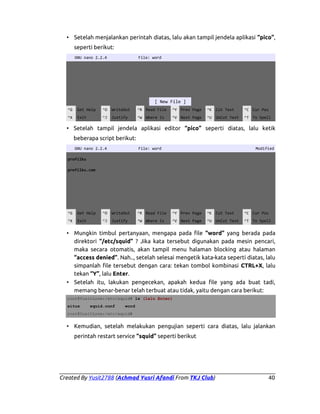 • Setelah menjalankan perintah diatas, lalu akan tampil jendela aplikasi “pico”,
seperti berikut:
GNU nano 2.2.4

File: word

[ New File ]
^G

Get Help

^O

WriteOut

^R Read File

^Y Prev Page

^K Cut Text

^C Cur Pos

^X

Exit

^J

Justify

^W Where Is

^V Next Page

^U UnCut Text

^T To Spell

• Setelah tampil jendela aplikasi editor “pico” seperti diatas, lalu ketik
beberapa script berikut:
GNU nano 2.2.4

File: word

Modified

profilku
profilku.com

^G

Get Help

^O

WriteOut

^R Read File

^Y Prev Page

^K Cut Text

^C Cur Pos

^X

Exit

^J

Justify

^W Where Is

^V Next Page

^U UnCut Text

^T To Spell

• Mungkin timbul pertanyaan, mengapa pada file “word” yang berada pada
direktori “/etc/squid” ? Jika kata tersebut digunakan pada mesin pencari,
maka secara otomatis, akan tampil menu halaman blocking atau halaman
“access denied”. Nah.., setelah selesai mengetik kata-kata seperti diatas, lalu
simpanlah file tersebut dengan cara: tekan tombol kombinasi CTRL+X, lalu
tekan “Y”, lalu Enter.
• Setelah itu, lakukan pengecekan, apakah kedua file yang ada buat tadi,
memang benar-benar telah terbuat atau tidak, yaitu dengan cara berikut:
root@YusitLove:/etc/squid# ls (lalu Enter)
situs

squid.conf

word

root@YusitLove:/etc/squid#

• Kemudian, setelah melakukan pengujian seperti cara diatas, lalu jalankan
perintah restart service “squid” seperti berikut

Created By Yusit2788 (Achmad Yusri Afandi From TKJ Club)

40

 
