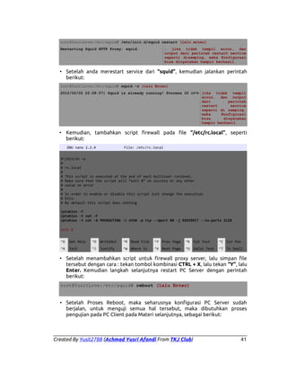 root@YusitLove:/etc/squid# /etc/init.d/squid restart (lalu enter)
Restarting Squid HTTP Proxy: squid.

→ jika tidak tampil error, dan
output dari perintah restart service
seperti disamping, maka Konfigurasi
bisa dinyatakan hampir berhasil.

• Setelah anda merestart service dari “squid”, kemudian jalankan perintah
berikut:
root@YusitLove:/etc/squid# squid -z (lalu Enter)
2012/02/02 22:28:07| Squid is already running! Process ID 2979 jika tidak tampil
error, dan output
dari
perintah
restart
service
seperti di samping,
maka
Konfigurasi
bisa
dinyatakan
hampir berhasil.

• Kemudian, tambahkan script firewall pada file “/etc/rc.local”, seperti
berikut:
GNU nano 2.2.4

File: /etc/rc.local

#!/bin/sh -e
#
# rc.local
#
# This script is executed at the and of each multiuser runlevel.
# Make sure that the script will “exit 0” on success or any other
# value on error
#
# In order to enable or disable this script just change the execution
# bits.
# By default this script does nothing
iptables -F
iptables -t nat -F
iptables -t nat -A PREROUTING -i eth0 -p tcp --dport 80 -j REDIRECT --to-ports 3128
exit 0
^G

Get Help

^O

WriteOut

^R Read File

^Y Prev Page

^K Cut Text

^C Cur Pos

^X

Exit

^J

Justify

^W Where Is

^V Next Page

^U UnCut Text

^T To Spell

• Setelah menambahkan script untuk firewall proxy server, lalu simpan file
tersebut dengan cara : tekan tombol kombinasi CTRL + X, lalu tekan “Y”, lalu
Enter. Kemudian langkah selanjutnya restart PC Server dengan perintah
berikut:
root@YusitLove:/etc/squid# reboot (lalu Enter)

• Setelah Proses Reboot, maka seharusnya konfigurasi PC Server sudah
berjalan, untuk menguji semua hal tersebut, maka dibutuhkan proses
pengujian pada PC Client pada Materi selanjutnya, sebagai berikut:

Created By Yusit2788 (Achmad Yusri Afandi From TKJ Club)

41

 