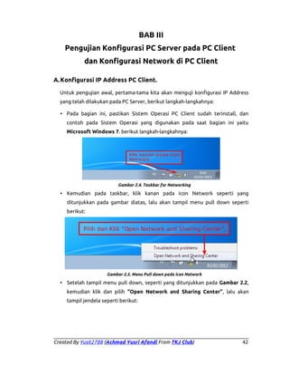 BAB III
Pengujian Konfigurasi PC Server pada PC Client
dan Konfigurasi Network di PC Client
A. Konfigurasi IP Address PC Client.
Untuk pengujian awal, pertama-tama kita akan menguji konfigurasi IP Address
yang telah dilakukan pada PC Server, berikut langkah-langkahnya:
• Pada bagian ini, pastikan Sistem Operasi PC Client sudah terinstall, dan
contoh pada Sistem Operasi yang digunakan pada saat bagian ini yaitu
Microsoft Windows 7. berikut langkah-langkahnya:

Gambar 2.4. Taskbar for Networking

• Kemudian pada taskbar, klik kanan pada icon Network seperti yang
ditunjukkan pada gambar diatas, lalu akan tampil menu pull down seperti
berikut:

Gambar 2.5. Menu Pull down pada icon Network

• Setelah tampil menu pull down, seperti yang ditunjukkan pada Gambar 2.2,
kemudian klik dan pilih “Open Network and Sharing Center”, lalu akan
tampil jendela seperti berikut:

Created By Yusit2788 (Achmad Yusri Afandi From TKJ Club)

42

 