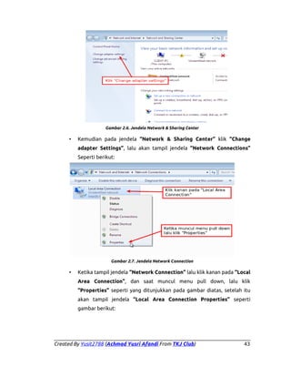 Gambar 2.6. Jendela Network & Sharing Center

•

Kemudian pada jendela “Network & Sharing Center” klik “Change
adapter Settings”, lalu akan tampil jendela “Network Connections”
Seperti berikut:

Gambar 2.7. Jendela Network Connection

•

Ketika tampil jendela “Network Connection” lalu klik kanan pada “Local
Area Connection”, dan saat muncul menu pull down, lalu klik
“Properties” seperti yang ditunjukkan pada gambar diatas, setelah itu
akan tampil jendela “Local Area Connection Properties” seperti
gambar berikut:

Created By Yusit2788 (Achmad Yusri Afandi From TKJ Club)

43

 