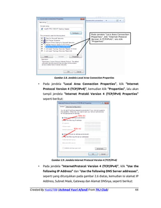 Gambar 2.8. Jendela Local Area Connection Properties

•

Pada jendela “Local Area Connection Properties”, klik “Internet
Protocol Version 4 (TCP/IPv4)”, kemudian klik “Properties”, lalu akan
tampil jendela “Internet Protokl Version 4 (TCP/IPv4) Properties”
seperti berikut:

Gambar 2.9. Jendela Internet Protocol Version 4 (TCP/IPv4)

•

Pada jendela “InternetProtocol Version 4 (TCP/IPv4)”, klik “Use the
following IP Address” dan “Use the following DNS Server addresses”,
seperti yang ditunjukkan pada gambar 2.6 diatas, kemudian isi alamat IP
Address, Subnet Mask, Gateway dan Alamat DNSnya, seperti berikut:

Created By Yusit2788 (Achmad Yusri Afandi From TKJ Club)

44

 