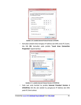 Gambar 2.10. Jendela internet Protocol Version 4 (TCP/IP)

•

Kemudian setelah Anda mengatur IP address dan DNS untuk PC CLient,
lalu klik OK, kemudian pada jendela “Local Area Connection
Properties” seperti berikut:

Gambar 2.11. Jendela Internet Protocol Version 4 (TCP/IPv4)

•

Pada saat anda kembali ke jendela Internet Protokol Version 4
(TCP/IPv4), klik OK, dan setelah itu pengaturan IP Address dan DNS
pada PC Client selesai.

Created By Yusit2788 (Achmad Yusri Afandi From TKJ Club)

45

 